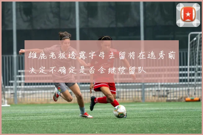 雄鹿老板透露字母去留将在选秀前决定不确定是否会继续留队