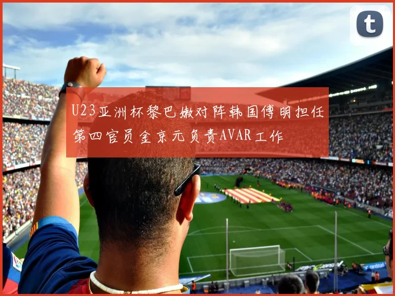 U23亚洲杯黎巴嫩对阵韩国傅明担任第四官员金京元负责AVAR工作