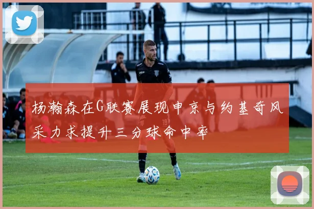 杨瀚森在G联赛展现申京与约基奇风采力求提升三分球命中率