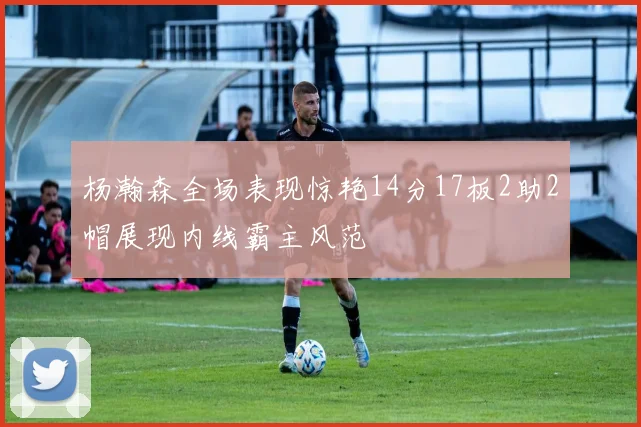 杨瀚森全场表现惊艳14分17板2助2帽展现内线霸主风范