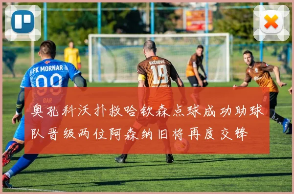 奥孔科沃扑救哈钦森点球成功助球队晋级两位阿森纳旧将再度交锋