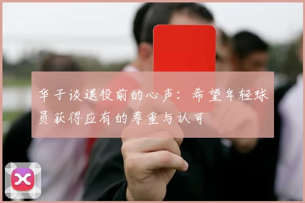 华子谈退役前的心声：希望年轻球员获得应有的尊重与认可