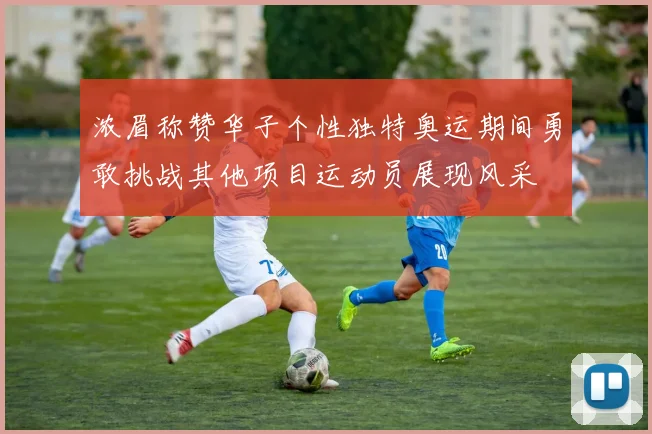 浓眉称赞华子个性独特奥运期间勇敢挑战其他项目运动员展现风采
