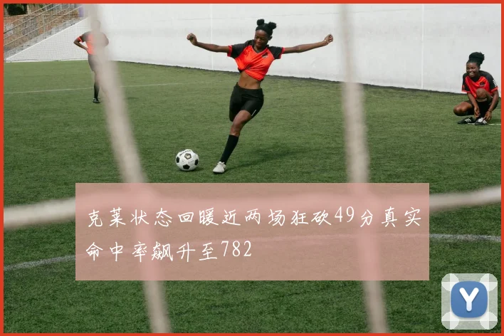 克莱状态回暖近两场狂砍49分真实命中率飙升至782