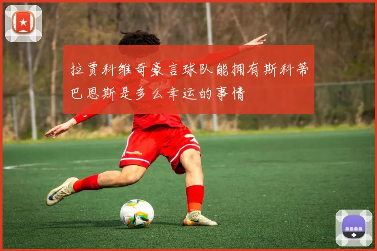 拉贾科维奇豪言球队能拥有斯科蒂巴恩斯是多么幸运的事情