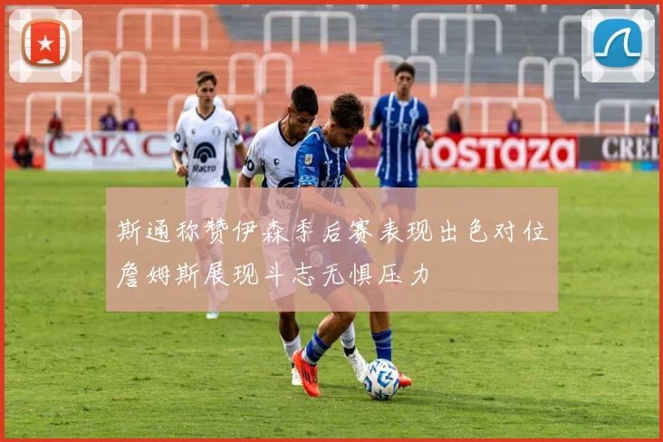 斯通称赞伊森季后赛表现出色对位詹姆斯展现斗志无惧压力