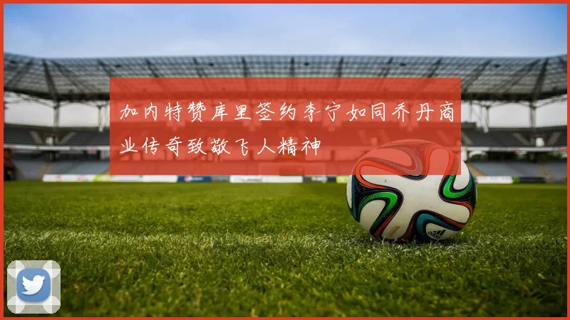 加内特赞库里签约李宁如同乔丹商业传奇致敬飞人精神