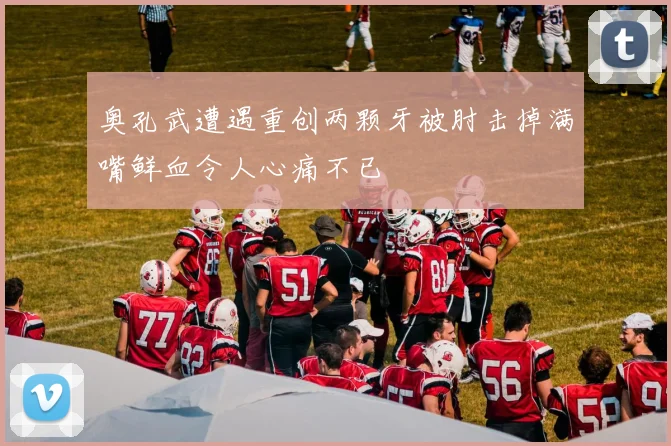 奥孔武遭遇重创两颗牙被肘击掉满嘴鲜血令人心痛不已