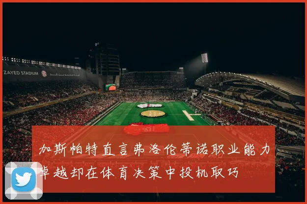 加斯帕特直言弗洛伦蒂诺职业能力卓越却在体育决策中投机取巧
