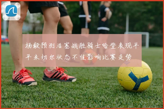 杨毅预测活塞战胜骑士哈登表现平平米切尔状态不佳影响比赛走势